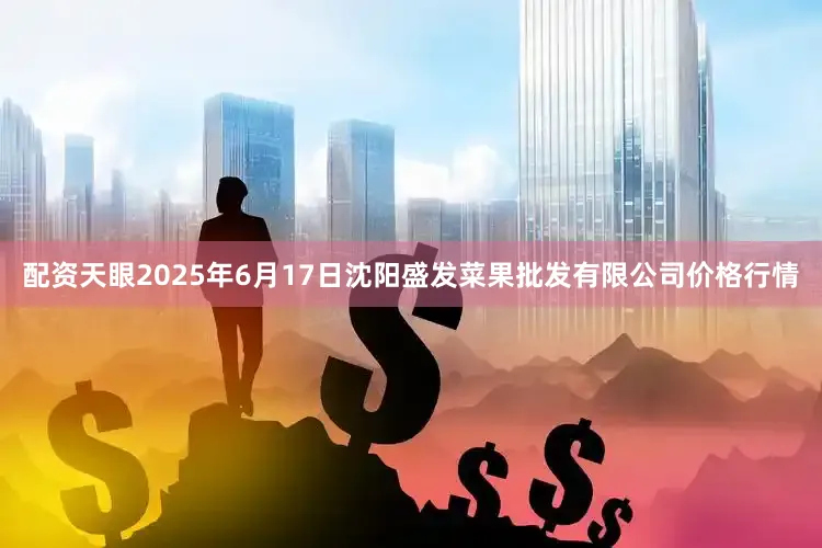 配资天眼2025年6月17日沈阳盛发菜果批发有限公司价格行情
