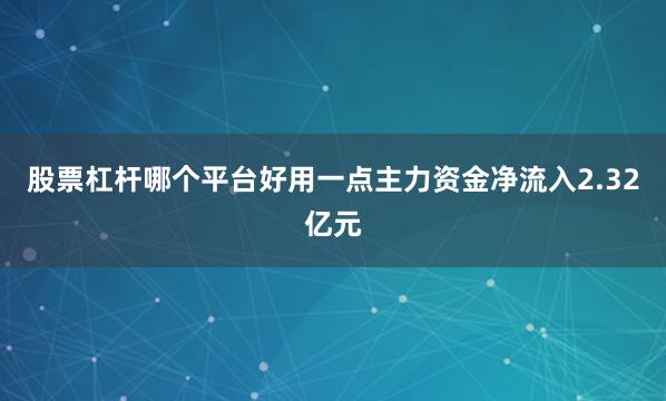 股票杠杆哪个平台好用一点主力资金净流入2.32亿元