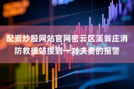 配资炒股网站官网密云区溪翁庄消防救援站接到一对夫妻的报警
