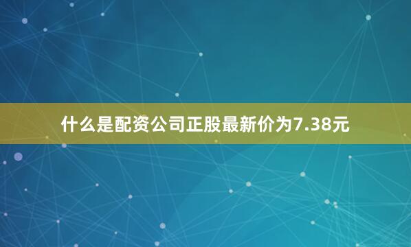 什么是配资公司正股最新价为7.38元