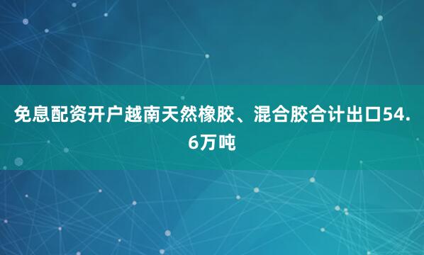 免息配资开户越南天然橡胶、混合胶合计出口54.6万吨