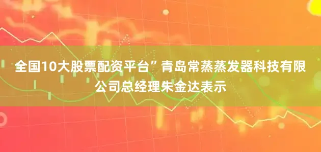 全国10大股票配资平台”青岛常蒸蒸发器科技有限公司总经理朱金达表示