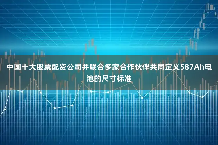 中国十大股票配资公司并联合多家合作伙伴共同定义587Ah电池的尺寸标准