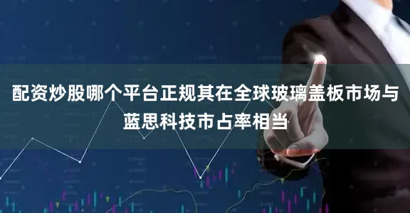 配资炒股哪个平台正规其在全球玻璃盖板市场与蓝思科技市占率相当