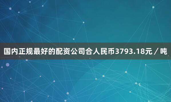 国内正规最好的配资公司合人民币3793.18元／吨