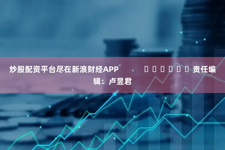 炒股配资平台尽在新浪财经APP            						责任编辑：卢昱君