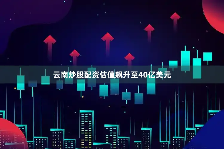 云南炒股配资估值飙升至40亿美元
