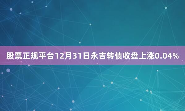 股票正规平台12月31日永吉转债收盘上涨0.04%