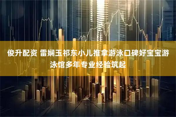 俊升配资 雷娴玉祁东小儿推拿游泳口碑好宝宝游泳馆多年专业经验筑起
