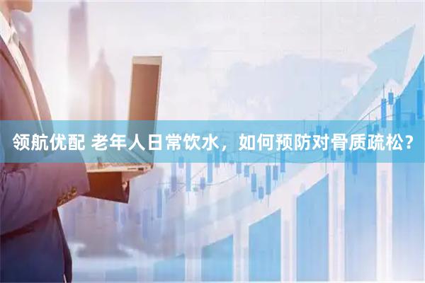 领航优配 老年人日常饮水，如何预防对骨质疏松？