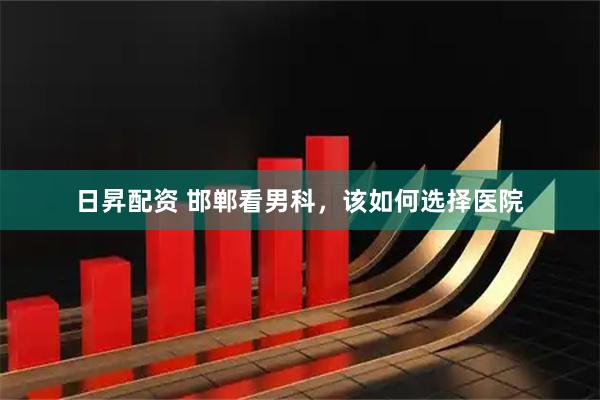 日昇配资 邯郸看男科，该如何选择医院