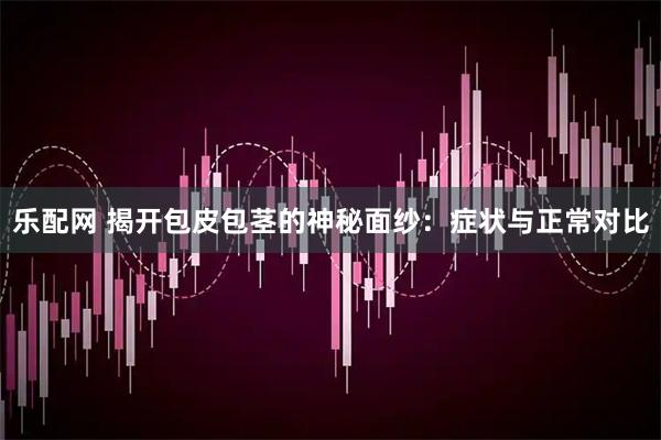 乐配网 揭开包皮包茎的神秘面纱：症状与正常对比