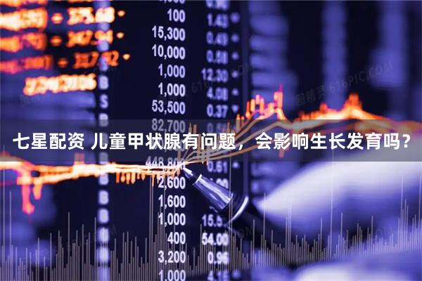 七星配资 儿童甲状腺有问题，会影响生长发育吗？