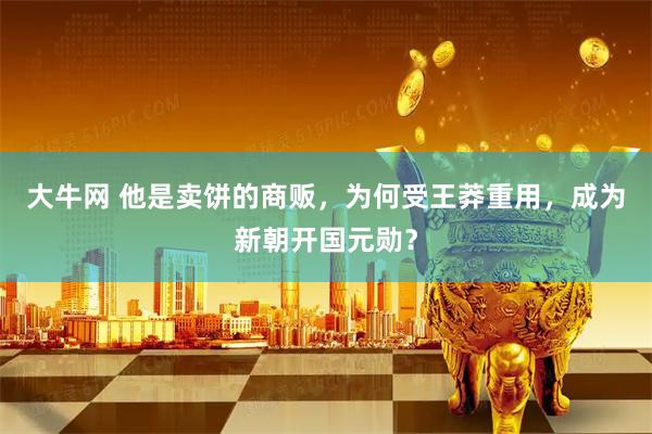 大牛网 他是卖饼的商贩，为何受王莽重用，成为新朝开国元勋？