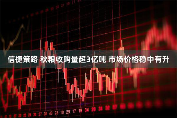 信捷策路 秋粮收购量超3亿吨 市场价格稳中有升