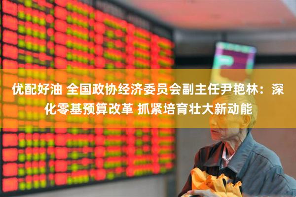 优配好油 全国政协经济委员会副主任尹艳林：深化零基预算改革 抓紧培育壮大新动能
