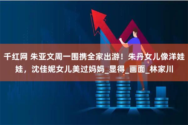 千红网 朱亚文周一围携全家出游！朱丹女儿像洋娃娃，沈佳妮女儿美过妈妈_显得_画面_林家川