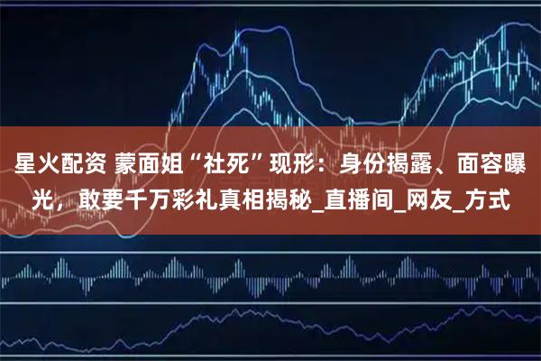 星火配资 蒙面姐“社死”现形：身份揭露、面容曝光，敢要千万彩礼真相揭秘_直播间_网友_方式