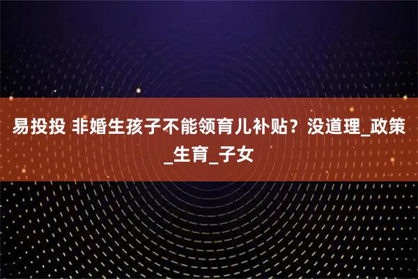 易投投 非婚生孩子不能领育儿补贴？没道理_政策_生育_子女