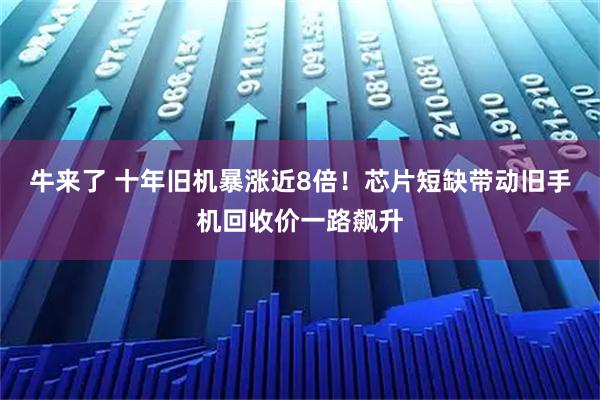 牛来了 十年旧机暴涨近8倍！芯片短缺带动旧手机回收价一路飙升