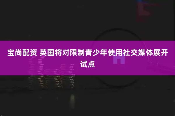 宝尚配资 英国将对限制青少年使用社交媒体展开试点