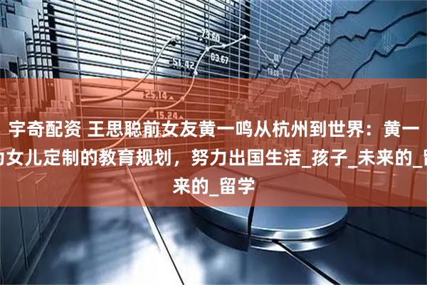 宇奇配资 王思聪前女友黄一鸣从杭州到世界：黄一鸣为女儿定制的教育规划，努力出国生活_孩子_未来的_留学