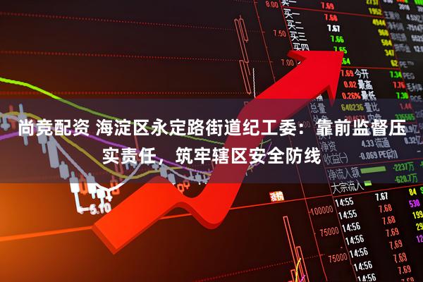 尚竞配资 海淀区永定路街道纪工委：靠前监督压实责任，筑牢辖区安全防线