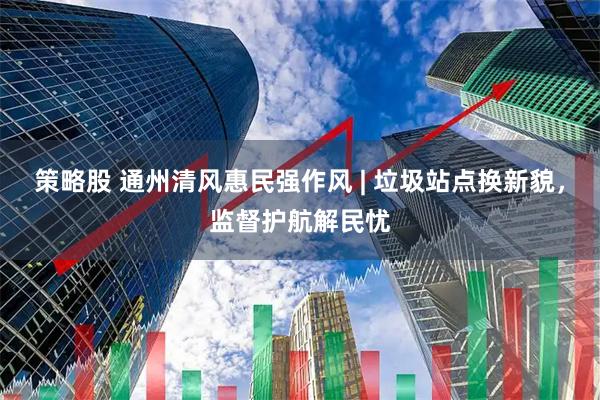 策略股 通州清风惠民强作风 | 垃圾站点换新貌，监督护航解民忧
