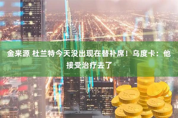 金来源 杜兰特今天没出现在替补席！乌度卡：他接受治疗去了