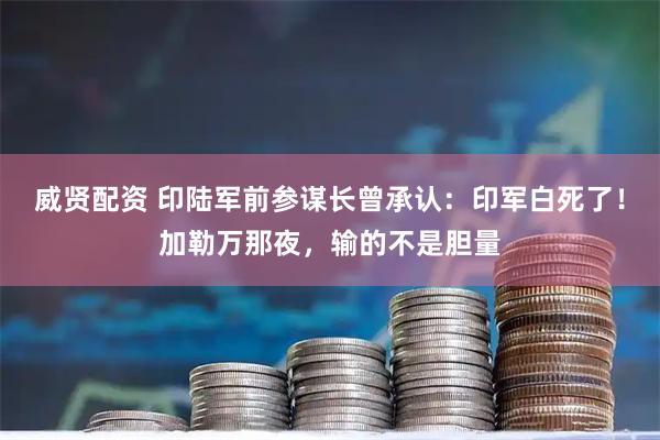 威贤配资 印陆军前参谋长曾承认：印军白死了！加勒万那夜，输的不是胆量