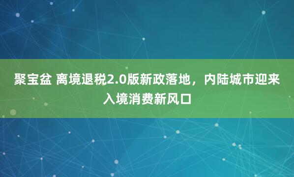 聚宝盆 离境退税2.0版新政落地，内陆城市迎来入境消费新风口
