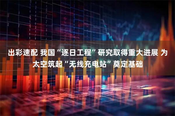 出彩速配 我国“逐日工程”研究取得重大进展 为太空筑起“无线充电站”奠定基础