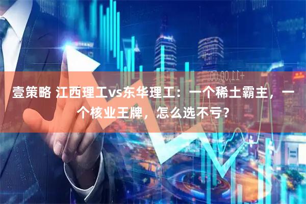 壹策略 江西理工vs东华理工：一个稀土霸主，一个核业王牌，怎么选不亏？