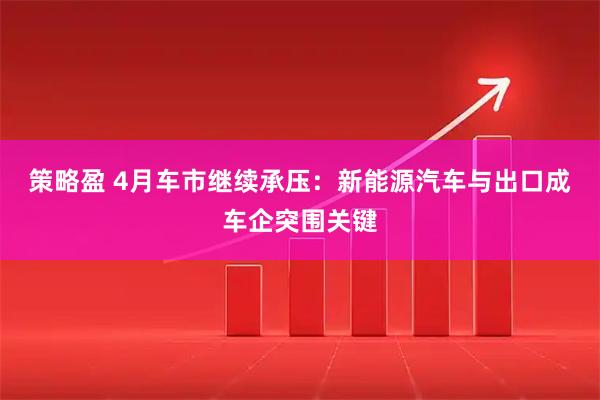 策略盈 4月车市继续承压：新能源汽车与出口成车企突围关键