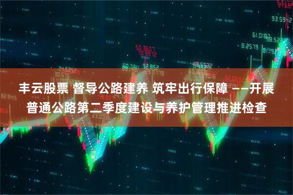 丰云股票 督导公路建养 筑牢出行保障 ——开展普通公路第二季度建设与养护管理推进检查