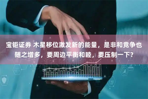 宝钜证券 木星移位激发新的能量，是非和竞争也随之增多，要周边平衡和睦，要压制一下？