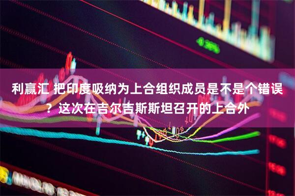 利赢汇 把印度吸纳为上合组织成员是不是个错误？这次在吉尔吉斯斯坦召开的上合外