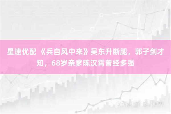 星速优配 《兵自风中来》吴东升断腿，郭子剑才知，68岁亲爹陈汉霄曾经多强